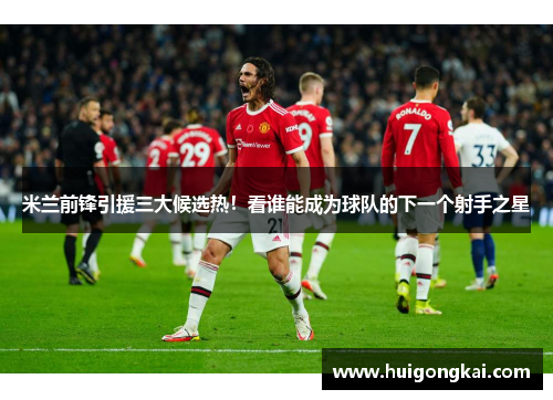 米兰前锋引援三大候选热！看谁能成为球队的下一个射手之星